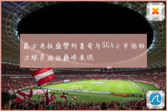 爵士老板盛赞约基奇与SGA小市场助力球员成就巅峰表现