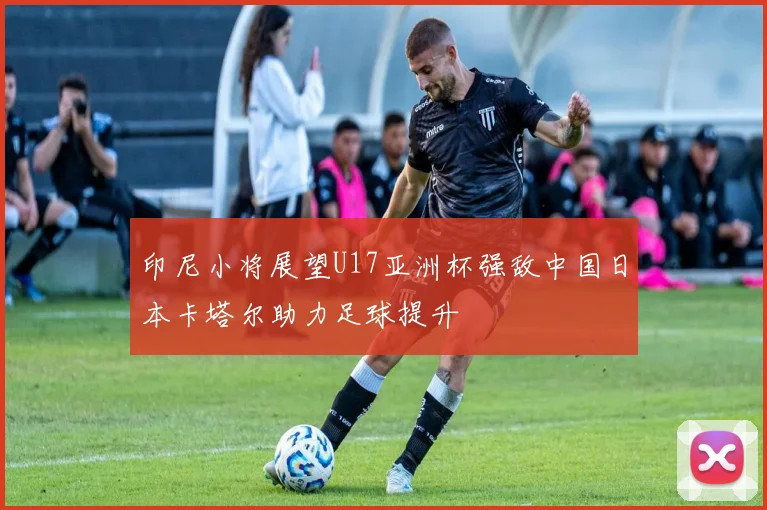 印尼小将展望U17亚洲杯强敌中国日本卡塔尔助力足球提升