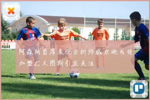 阿森纳首席表现分析师威尔逊或将加盟尤文图斯引发关注