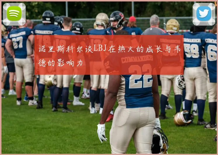 诺里斯科尔谈LBJ在热火的成长与韦德的影响力