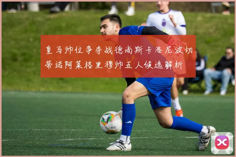 皇马帅位争夺战德尚斯卡洛尼波切蒂诺阿莱格里穆帅五人候选解析
