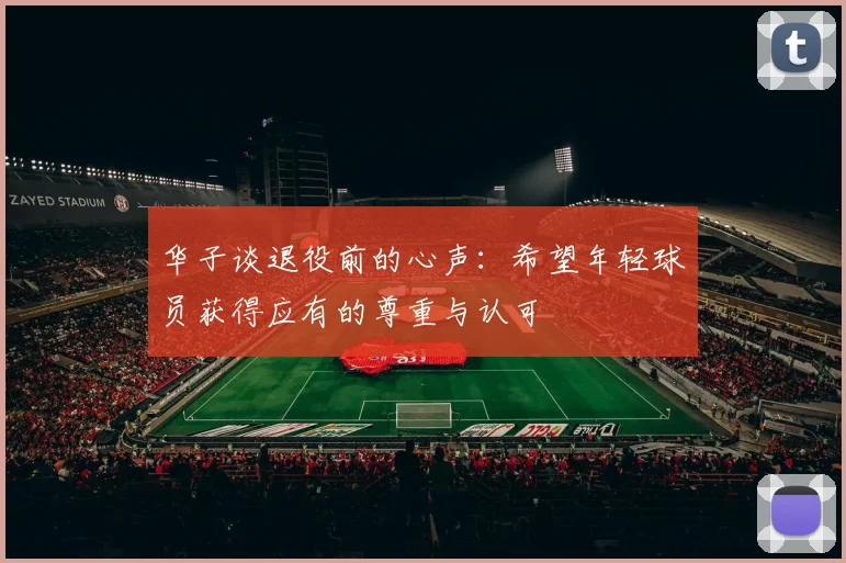 华子谈退役前的心声：希望年轻球员获得应有的尊重与认可