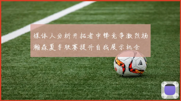媒体人分析开拓者中锋竞争激烈杨瀚森夏季联赛提升自我展示机会