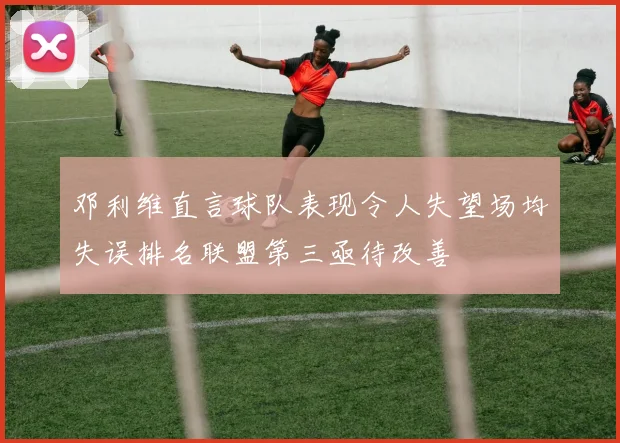 邓利维直言球队表现令人失望场均失误排名联盟第三亟待改善