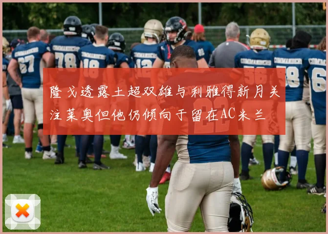 隆戈透露土超双雄与利雅得新月关注莱奥但他仍倾向于留在AC米兰