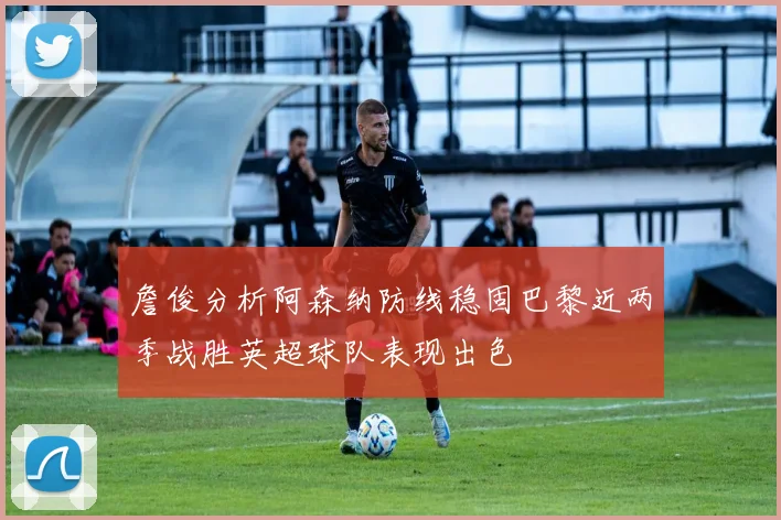 詹俊分析阿森纳防线稳固巴黎近两季战胜英超球队表现出色