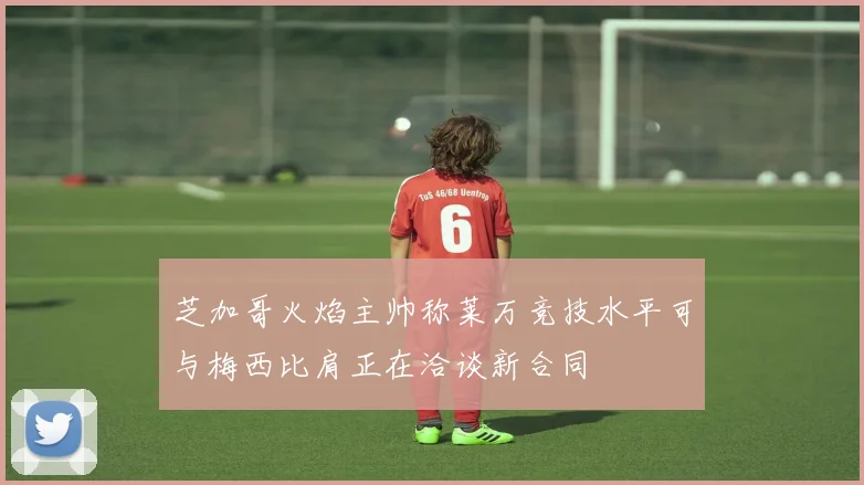 芝加哥火焰主帅称莱万竞技水平可与梅西比肩正在洽谈新合同