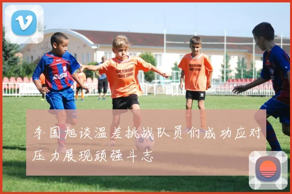 李国旭谈温差挑战队员们成功应对压力展现顽强斗志