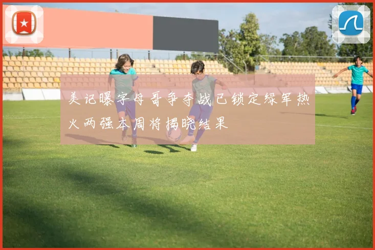 美记曝字母哥争夺战已锁定绿军热火两强本周将揭晓结果