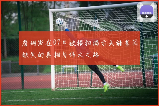 詹姆斯在07年被横扫揭示关键基因缺失的真相与伟大之路