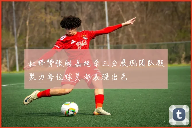 杜锋赞张皓嘉绝杀三分展现团队凝聚力每位球员都表现出色